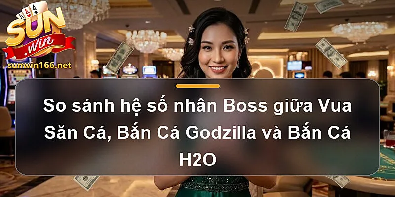 So sánh hệ số nhân Boss giữa Vua Săn Cá sunwin, Bắn Cá Godzilla và Bắn Cá H2O
